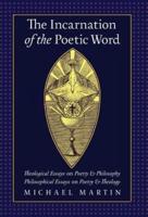 The Incarnation of the Poetic Word: Theological Essays on Poetry & Philosophy • Philosophical Essays on Poetry & Theology