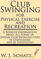 Club Swinging for Physical Exercise and Recreation--A Book of Information About All Forms of Indian Club Swinging Used in Gymnasiums and by Individual