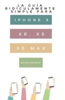 La Guía Ridículamente Simple Para Iphone X, XR, XS, XS Y Max: Una Guía Práctica Para Comen-zar Con La Próxima Generación De Iphone E Ios 12