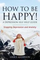 How to Be Happy! a Depression Self Help Guide: Stopping Depression and Anxiety