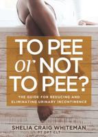 To Pee or Not to Pee: The Guide for Reducing and Eliminating Urinary Incontinence