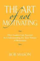 THE ART OF NOT MOTIVATING: How Leaders Can Succeed by Understanding the True Nature of Motivation