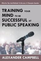 Training Your Mind To Be Successful At Public Speaking: Effective Tips And Methods To Become A Champion Speaker