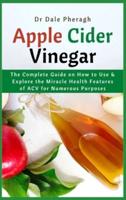 Apple Cider Vinegar: The Complete Guide on How to Use & Explore the Miracle Health Features of ACV for Numerous Purposes