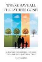 Where Have All The Fathers Gone?: How Christian Fathers Can Lead Their Families In Godless Times