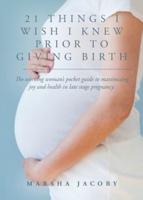 21 Things I Wish I Knew Prior to Giving Birth : The working woman's pocket guide to maximizing joy and health in late stage pregnancy.