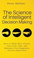 The Science of Intelligent Decision Making: An Actionable Guide to Clearer Thinking, Destroying Indecision, Improving Insight, & Making Complex Decisions