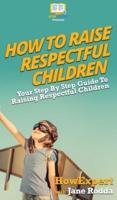 How To Raise Respectful Children: Your Step By Step Guide To Raising Respectful Children
