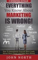 Everything You Know About Marketing Is Wrong! : How to Immediately Generate More Leads, Attract More Clients and Make More Money