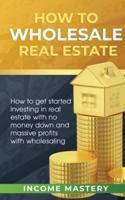 How to Wholesale Real Estate: How to Get Started Investing in Real Estate with No Money Down and Massive Profits with Wholesaling
