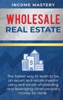 Wholesale Real Estate: The Fastest Way to Learn to be an Expert Real Estate Investor using Real Estate Wholesaling and Leveraging Other People's Money for Deals