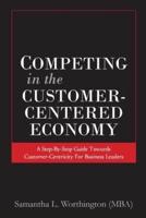 Competing in the Customer-Centered Economy : A Step-by-Step Guide Towards Customer-Centricity for Business Leaders