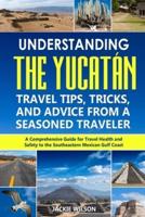 Understanding the Yucatán: Travel Tips, Tricks, and Advice from a Seasoned Traveler: A Comprehensive Guide for Travel Health and Safety to the Southeastern Mexican Gulf Coast