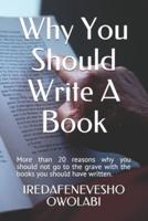 Why You Should Write A Book: More than 20 reasons why you should not go to the grave with the books you should have written.