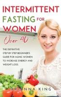 INTERMITTENT FASTING FOR WOMEN OVER 40: THE DEFINITIVE STEP BY STEP BEGINNER'S GUIDE FOR AGING WOMEN TO INCREASE ENERGY AND WEIGHT LOSS.