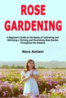 Rose Gardening: A Beginner's Guide to the Basics of Cultivating and Maintaing a Thriving and Fluorishing Rose Garden Throughout the Seasons