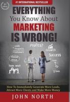 Everything You Know About Marketing Is Wrong! : How to Immediately Generate More Leads, Attract More Clients and Make More Money