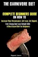 The Carnivore Diet: Complete Beginners Guide On How To Increase Your Performance, Get Lean, Get Ripped, Feel Strong And Lose Weight With A Meat Based Diet