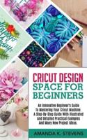 CRICUT DESIGN SPACE FOR BEGINNERS: An Innovative Beginner's Guide To Mastering Your Cricut Machine. A Step-By-Step Guide With Illustrated And Detailed Practical Examples And Many New Project Ideas.