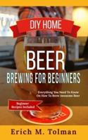 DIY Home Beer Brewing For Beginners: Everything You Need To Know On How To Brew Awesome Beer (Beginner Recipes Included)