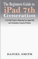 The Beginners Guide to iPad 7th Generation: A No-Fluff Guide to Mastering your Apple iPad and Troubleshoot Common Problems