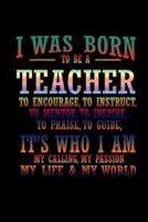 I Was Born to Be a Teacher to Encourage to Instruct, to Mentor, to Inspire, to Praise, to Guide, It's Who I Am My Calling, My Passion, My Life & My World