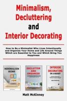 Minimalism, Decluttering and Interior Decorating: How to Be a Minimalist Who Lives Intentionally and Organize Your Home and Life Around Things Which are Essential to You and Which Bring You Happiness