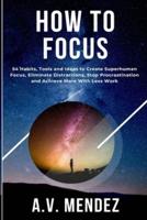 How to Focus: 54 Habits, Tools and Ideas to Create Superhuman Focus, Eliminate Distractions, Stop Procrastination and Achieve More With Less Work
