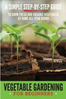 Vegetable Gardening for Beginners: A SIMPLE, STEP-BY-STEP GUIDE TO GROW FRESH AND ORGANIC VEGETABLES AT HOME ALL-YEAR ROUND VERTICAL AND RAISED BED GARDENING, INDOOR EDIBLES, AND MUCH MORE