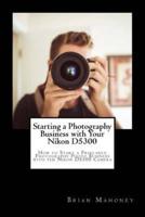 Starting a Photography Business with Your Nikon D5300: How to Start a Freelance Photography Photo Business with the Nikon D5300 Camera