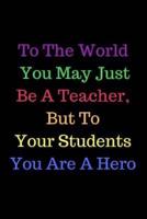 To The World You May Just Be A Teacher, But To Your Students You Are A Hero