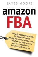 Amazon FBA: A Step by Step Beginner?s Guide To Selling on Amazon, Making Money, Be an Amazon Seller, Launch Private Label Products, and Earn Passive Income From Your Online Business