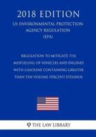 Regulation to Mitigate the Misfueling of Vehicles and Engines With Gasoline Containing Greater Than Ten Volume Percent Ethanol (Us Environmental Protection Agency Regulation) (Epa) (2018 Edition)