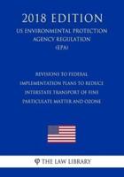 Revisions to Federal Implementation Plans to Reduce Interstate Transport of Fine Particulate Matter and Ozone (Us Environmental Protection Agency Regulation) (Epa) (2018 Edition)