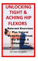 Unlocking Tight & Aching Hip Flexors:: Relevant Exercises Plus Natural Remedies to Treat Hip Strains & Inflammation