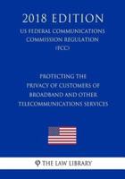 Protecting the Privacy of Customers of Broadband and Other Telecommunications Services (Us Federal Communications Commission Regulation) (Fcc) (2018 Edition)