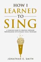 How I Learned To Sing: A Complete Guide to Creating Stronger Performances with Dynamic Vocal Technique