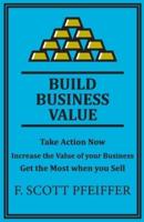 Build Business Value: Take Action Now, Increase the Value of your Business, Get the Most when you Sell