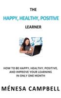 THE HAPPY, HEALTHY, POSITIVE LEARNER: HOW TO BE HAPPY, HEALTHY, POSITIVE, AND IMPROVE YOUR LEARNING  IN ONLY ONE MONTH