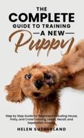 The Complete Guide To Training A New Puppy: Step by Step Guide for Beginners Including House, Potty, and Crate Training, Leash, Recall, and Separation Anxiety.