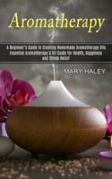 Aromatherapy: A Beginner's Guide to Creating Homemade Aromatherapy Oils (Essential Aromatherapy & Oil Guide for Health, Happiness and Stress Relief)