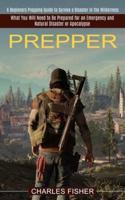 Prepper: What You Will Need to Be Prepared for an Emergency and Natural Disaster or Apocalypse (A Beginners Prepping Guide to Survive a Disaster in the Wilderness)