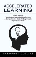 Accelerated Learning: Proven Scientific Techniques to Learn Absolutely Anything (A Comprehensive Guide for Beginners to Improve Your Skills)