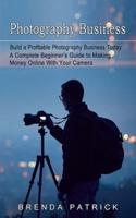 Photography Business: Build a Profitable Photography Business Today (A Complete Beginner's Guide to Making Money Online With Your Camera)