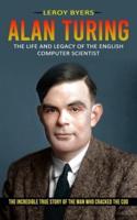 Alan Turing: The Life And Legacy Of The English Computer Scientist (The Incredible True Story Of The Man Who Cracked The Cod)