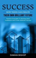 Success: How Teens Can Create Their Own Brilliant Future (Timeless Principles To Develop Inner Confidence And Create Authentic Success)