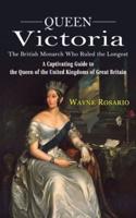 Queen Victoria: The British Monarch Who Ruled the Longest (A Captivating Guide to the Queen of the United Kingdoms of Great Britain)