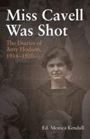 Miss Cavell Was Shot: The Diaries of Amy Hodson, 1914-1920