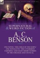 The Collected Supernatural and Weird Fiction of A. C. Benson: One Novel 'The Child of the Dawn,' One Novelette 'The Uttermost Farthing' and Eight Short Stories of the Strange and Unusual