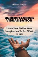 Understanding Visualization: Learn How To Use Your Imagination To Get What You Want In Life